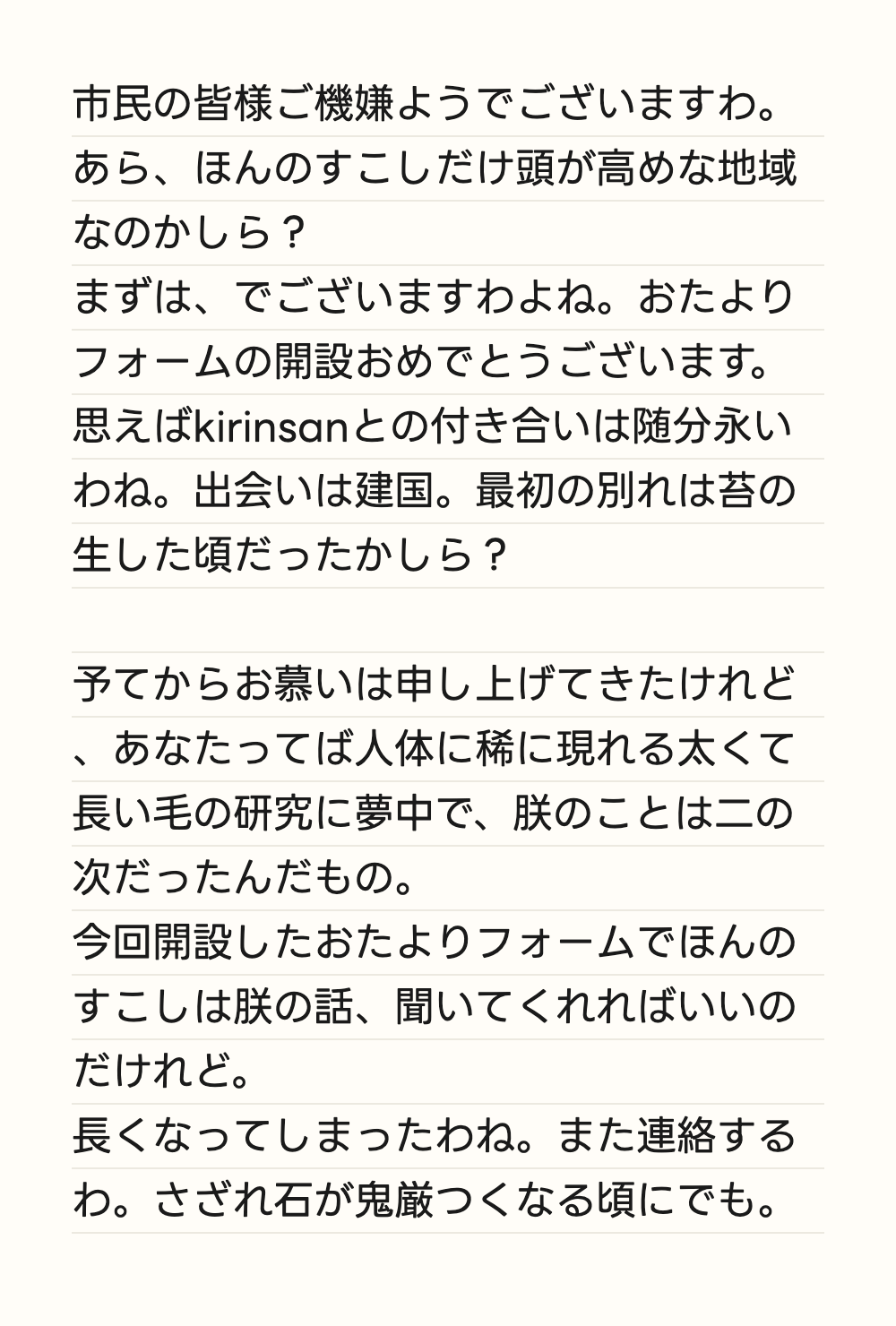 市民の皆様ご機嫌ようでございますわ。あら、ほんのすこしだけ頭が高めな地域なのかしら？ まずは、でございますわよね。おたよりフォームの開設おめでとうございます。 思えばkirinsanとの付き合いは随分永いわね。出会いは建国。最初の別れは苔の生した頃だったかしら？  予てからお慕いは申し上げてきたけれど、あなたってば人体に稀に現れる太くて長い毛の研究に夢中で、朕のことは二の次だったんだもの。 今回開設したおたよりフォームでほんのすこしは朕の話、聞いてくれればいいのだけれど。 長くなってしまったわね。また連絡するわ。さざれ石が鬼厳つくなる頃にでも。